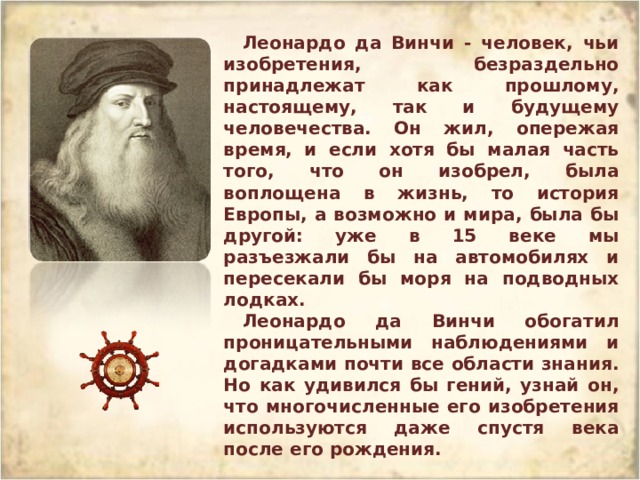 Леонардо да Винчи - человек, чьи изобретения, безраздельно принадлежат как прошлому, настоящему, так и будущему человечества. Он жил, опережая время, и если хотя бы малая часть того, что он изобрел, была воплощена в жизнь, то история Европы, а возможно и мира, была бы другой: уже в 15 веке мы разъезжали бы на автомобилях и пересекали бы моря на подводных лодках. Леонардо да Винчи обогатил проницательными наблюдениями и догадками почти все области знания. Но как удивился бы гений, узнай он, что многочисленные его изобретения используются даже спустя века после его рождения. 