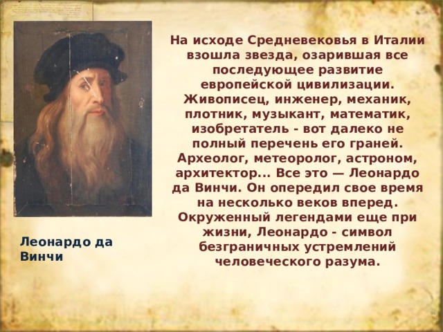 На исходе Средневековья в Италии взошла звезда, озарившая все последующее развитие европейской цивилизации. Живописец, инженер, механик, плотник, музыкант, математик, изобретатель - вот далеко не полный перечень его граней. Археолог, метеоролог, астроном, архитектор... Все это — Леонардо да Винчи. Он опередил свое время на несколько веков вперед. Окруженный легендами еще при жизни, Леонардо - символ безграничных устремлений человеческого разума. Леонардо да Винчи 