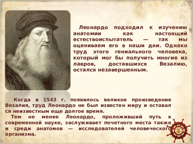 Леонардо подходил к изучению анатомии как настоя­щий естествоиспытатель — так мы оцениваем его в наши дни. Однако труд этого гениального человека, который мог бы получить многие из лавров, доставшихся Везалию, остался незавершенным.  Когда в 1543 г. появилось великое произведение Везалия, труд Леонардо не был известен миру и оставал­ся неизвестным еще долгое время. Тем не менее Леонардо, проложивший путь к современной науке, заслуживает почетного места также и среди анатомов — исследовате­лей человеческого организма. 