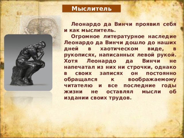 Мыслитель Леонардо да Винчи проявил себя и как мыслитель. Огромное литературное наследие Леонардо да Винчи дошло до наших дней в хаотическом виде, в рукописях, написанных левой рукой. Хотя Леонардо да Винчи не напечатал из них ни строчки, однако в своих записях он постоянно обращался к воображаемому читателю и все последние годы жизни не оставлял мысли об издании своих трудов. 