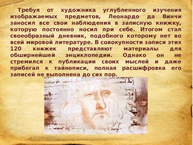 Требуя от художника углубленного изучения изображаемых предметов, Леонардо да Винчи заносил все свои наблюдения в записную книжку, которую постоянно носил при себе. Итогом стал своеобразный дневник, подобного которому нет во всей мировой литературе. В совокупности записи этих 120 книжек представляют материалы для обширнейшей энциклопедии. Однако он не стремился к публикации своих мыслей и даже прибегал к тайнописи, полная расшифровка его записей не выполнена до сих пор. 