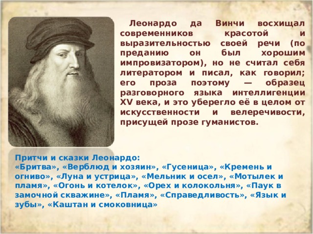 Леонардо да Винчи восхищал современников красотой и выразительностью своей речи (по преданию он был хорошим импровизатором), но не считал себя литератором и писал, как говорил; его проза поэтому — образец разговорного языка интеллигенции XV века, и это уберегло её в целом от искусственности и велеречивости, присущей прозе гуманистов. Притчи и сказки Леонардо: «Бритва», «Верблюд и хозяин», «Гусеница», «Кремень и огниво», «Луна и устрица», «Мельник и осел», «Мотылек и пламя», «Огонь и котелок», «Орех и колокольня», «Паук в замочной скважине», «Пламя», «Справедливость», «Язык и зубы», «Каштан и смоковница» 