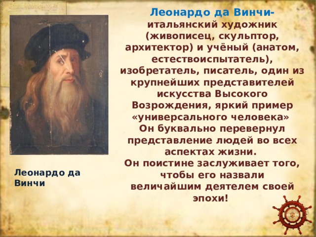 Леонардо да Винчи- итальянский художник (живописец, скульптор, архитектор) и учёный (анатом, естествоиспытатель), изобретатель, писатель, один из крупнейших представителей искусства Высокого Возрождения, яркий пример «универсального человека» Он буквально перевернул представление людей во всех аспектах жизни.  Он поистине заслуживает того, чтобы его назвали  величайшим деятелем своей эпохи! Леонардо да Винчи 