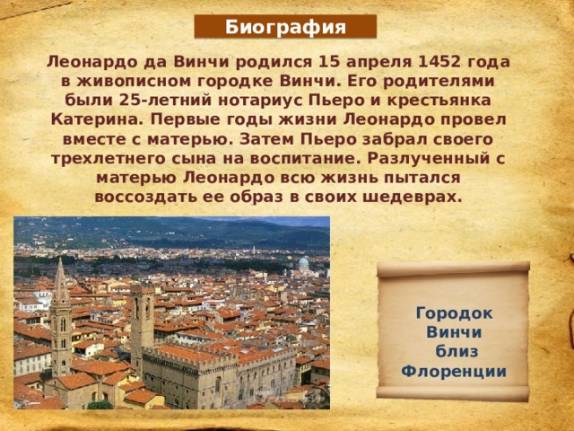 Биография Леонардо да Винчи родился 15 апреля 1452 года в живописном городке Винчи. Его родителями были 25-летний нотариус Пьеро и крестьянка Катерина. Первые годы жизни Леонардо провел вместе с матерью. Затем Пьеро забрал своего трехлетнего сына на воспитание. Разлученный с матерью Леонардо всю жизнь пытался воссоздать ее образ в своих шедеврах. Городок Винчи  близ Флоренции 