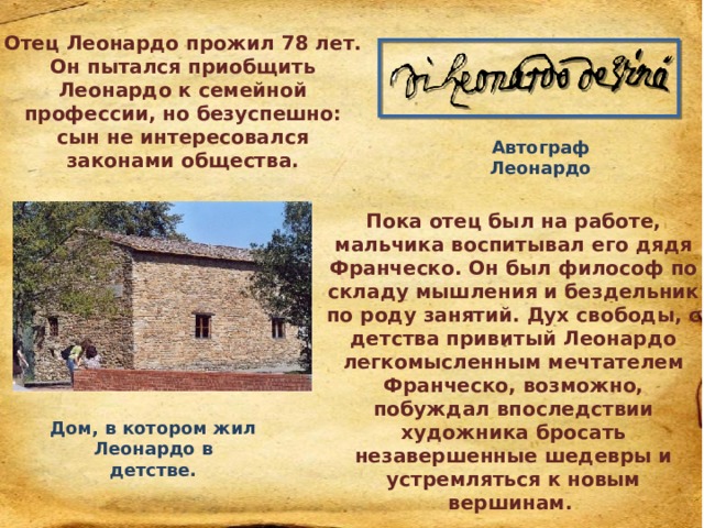 Отец Леонардо прожил 78 лет. Он пытался приобщить Леонардо к семейной профессии, но безуспешно: сын не интересовался законами общества. Автограф Леонардо Пока отец был на работе, мальчика воспитывал его дядя Франческо. Он был философ по складу мышления и бездельник по роду занятий. Дух свободы, с детства привитый Леонардо легкомысленным мечтателем Франческо, возможно, побуждал впоследствии художника бросать незавершенные шедевры и устремляться к новым вершинам. Дом, в котором жил Леонардо в детстве. 