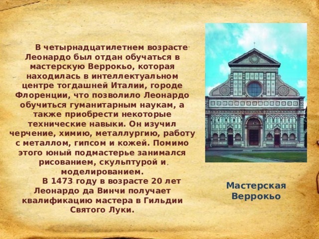  В четырнадцатилетнем возрасте Леонардо был отдан обучаться в мастерскую Веррокьо, которая находилась в интеллектуальном центре тогдашней Италии, городе Флоренции, что позволило Леонардо обучиться гуманитарным наукам, а также приобрести некоторые технические навыки. Он изучил черчение, химию, металлургию, работу с металлом, гипсом и кожей. Помимо этого юный подмастерье занимался рисованием, скульптурой и моделированием. В 1473 году в возрасте 20 лет Леонардо да Винчи получает квалификацию мастера в Гильдии Святого Луки. Мастерская Веррокьо 