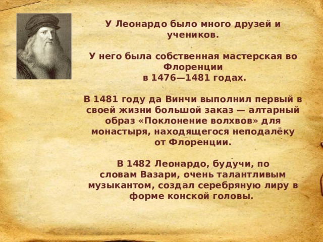 У Леонардо было много друзей и учеников.  У него была собственная мастерская во Флоренции  в 1476—1481 годах.  В 1481 году да Винчи выполнил первый в своей жизни большой заказ — алтарный образ «Поклонение волхвов» для монастыря, находящегося неподалёку от Флоренции.  В 1482 Леонардо, будучи, по словам Вазари, очень талантливым музыкантом, создал серебряную лиру в форме конской головы.  