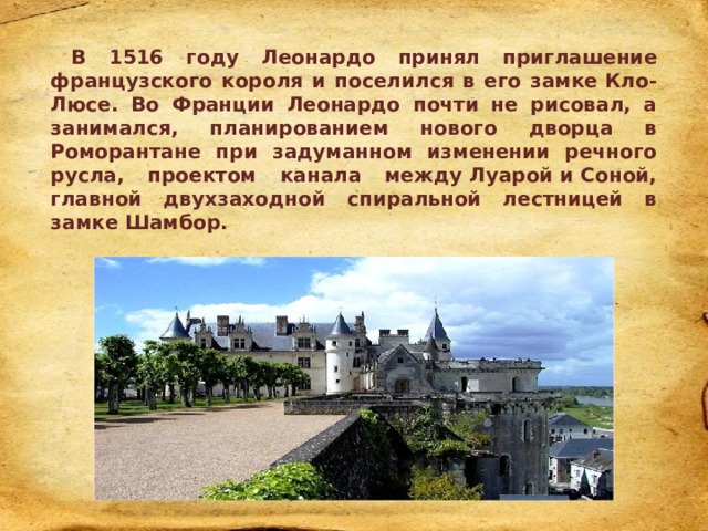 В 1516 году Леонардо принял приглашение французского короля и поселился в его замке Кло-Люсе. Во Франции Леонардо почти не рисовал, а занимался, планированием нового дворца в Роморантане при задуманном изменении речного русла, проектом канала между Луарой и Соной, главной двухзаходной спиральной лестницей в замке Шамбор. 