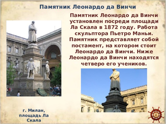 Памятник Леонардо да Винчи Памятник Леонардо да Винчи установлен посреди площади Ла Скала в 1872 году. Работа скульптора Пьетро Маньи. Памятник представляет собой постамент, на котором стоит Леонардо да Винчи. Ниже Леонардо да Винчи находятся четверо его учеников. г. Милан, площадь Ла Скала 