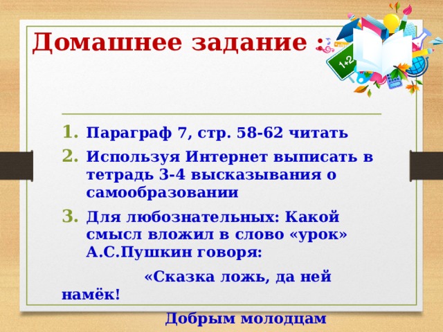 Домашнее задание : Параграф 7, стр. 58-62 читать Используя Интернет выписать в тетрадь 3-4 высказывания о самообразовании Для любознательных: Какой смысл вложил в слово «урок» А.С.Пушкин говоря:  «Сказка ложь, да ней намёк!  Добрым молодцам урок». 
