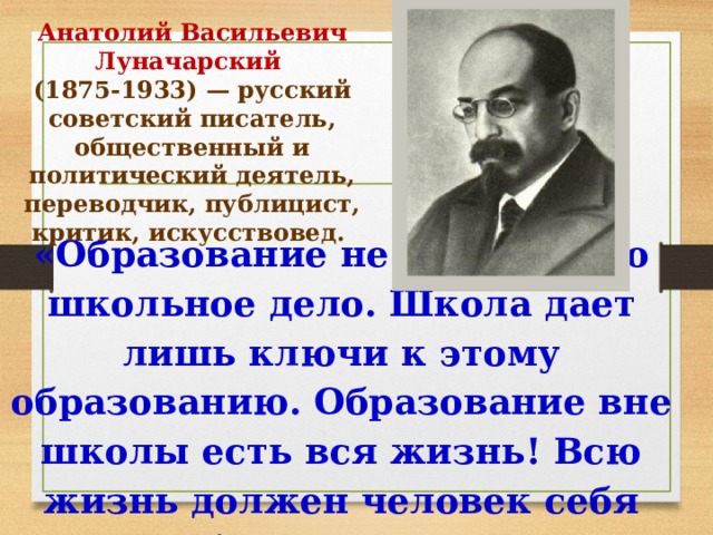 Анатолий Васильевич Луначарский (1875-1933) — русский советский писатель, общественный и политический деятель, переводчик, публицист, критик, искусствовед. «Образование не есть только школьное дело. Школа дает лишь ключи к этому образованию. Образование вне школы есть вся жизнь! Всю жизнь должен человек себя образовывать».   