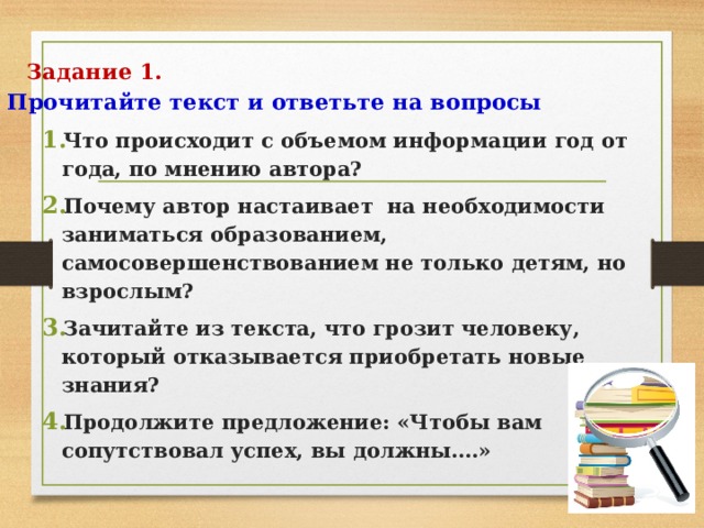 Задание 1.  Прочитайте текст и ответьте на вопросы   Что происходит с объемом информации год от года, по мнению автора? Почему автор настаивает на необходимости заниматься образованием, самосовершенствованием не только детям, но взрослым? Зачитайте из текста, что грозит человеку, который отказывается приобретать новые знания? Продолжите предложение: «Чтобы вам сопутствовал успех, вы должны….» 