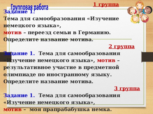  1 группа  Задание 1.   Тема для самообразования «Изучение немецкого языка»,  мотив – переезд семьи в Германию. Определите название мотива.   2 группа  Задание 1. Тема для самообразования «Изучение немецкого языка», мотив – результативное участие в предметной олимпиаде по иностранному языку. Определите название мотива.   3 группа  Задание 1. Тема для самообразования «Изучение немецкого языка»,  мотив – моя прапрабабушка немка. Определите название мотива.   