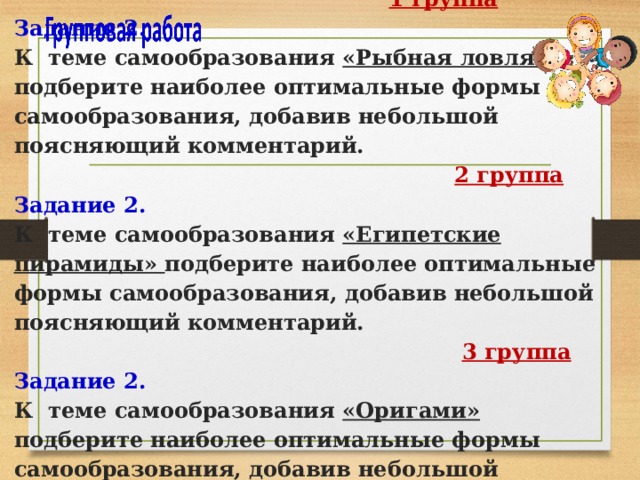  1 группа  Задание 2.  К теме самообразования «Рыбная ловля» подберите наиболее оптимальные формы самообразования, добавив небольшой поясняющий комментарий.   2 группа  Задание 2.  К теме самообразования «Египетские пирамиды» подберите наиболее оптимальные формы самообразования, добавив небольшой поясняющий комментарий.   3 группа  Задание 2.  К теме самообразования «Оригами» подберите наиболее оптимальные формы самообразования, добавив небольшой поясняющий комментарий. 