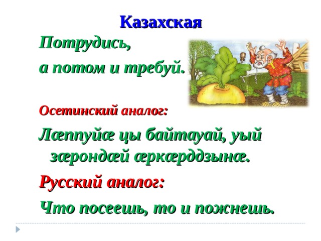 Казахская Потрудись, а потом и требуй. Осетинский аналог: Л æ ппуй æ цы байтауай, уый з æ ронд æ й æ рк æ рддзын æ. Русский аналог: Что посеешь, то и пожнешь. 