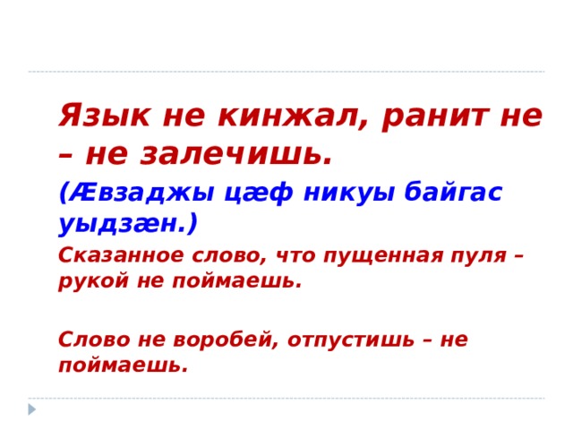 Язык не кинжал, ранит не – не залечишь. ( Æ взаджы ц æ ф никуы байгас уыдз æ н.) Сказанное слово, что пущенная пуля – рукой не поймаешь.   Слово не воробей, отпустишь – не поймаешь.  