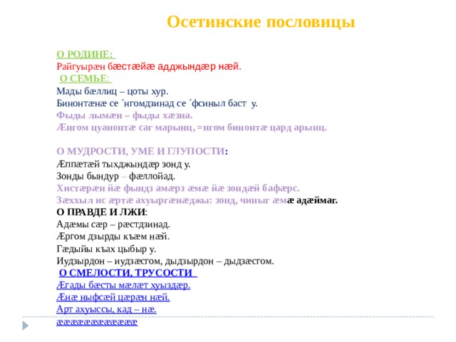  Осетинские пословицы   О РОДИНЕ:  Райгуыр æ н б æст æ й æ адджынд æ р н æ й.  О СЕМЬЕ : Мады б æ ллиц – цоты хур. Бинонт æ н æ се ´нгомдзинад се ´фсиныл баст у. Фыды лым æ н – фыды х æ зна. Æнгом цуанонт æ саг марынц, =нгом бинонт æ цард арынц.  О МУДРОСТИ, УМЕ И ГЛУПОСТИ :  Æ пп æ т æ й тыхджынд æ р зонд у. Зонды бындур – ф æ ллойад. Хист æ р æ н й æ фындз ам æ рз æ м æ й æ зонд æ й баф æ рс. З æ ххыл ис æ рт æ ахуырг æ н æ джы: зонд, чиныг æ м æ ад æ ймаг. О ПРАВДЕ И ЛЖИ : Ад æ мы с æ р – р æ стдзинад. Æргом дзырды къ æ м н æ й. Г æ дыйы къах цыбыр у. Иудзырдон – иудз æ сгом, дыдзырдон – дыдз æ сгом.  О СМЕЛОСТИ, ТРУСОСТИ  Æгады б æ сты м æ л æ т хуызд æ р. Æн æ ныфс æ й ц æ р æ н н æ й. Арт ахуыссы, кад – н æ . ææææææææææææ 