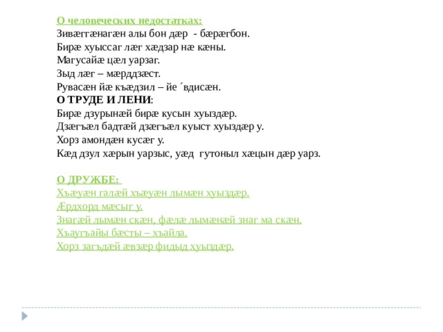 О человеческих недостатках: Зив æ гг æ наг æ н алы бон д æ р - б æ р æ гбон. Бир æ хуыссаг л æ г х æ дзар н æ к æ ны. Магусай æ ц æ л уарзаг. Зыд л æ г – м æ рддз æ ст. Рувас æ н й æ къ æ дзил – йе ´вдис æ н. О ТРУДЕ И ЛЕНИ : Бир æ дзурын æ й бир æ кусын хуызд æ р. Дз æ гъ æ л бадт æ й дз æ гъ æ л куыст хуызд æ р у. Хорз амонд æ н кус æ г у. К æ д дзул х æ рын уарзыс, у æ д гутоныл х æ цын д æ р уарз.  О ДРУЖБЕ:  Хъ æ у æ н гал æ й хъ æ у æ н лым æ н хуызд æ р. Æрдхорд м æ сыг у. Знаг æ й лым æ н ск æ н, ф æ л æ лым æ н æ й знаг ма ск æ н. Хъаугъайы б æ сты – хъайла. Хорз загъд æ й æ вз æ р фидыд хуызд æ р.  