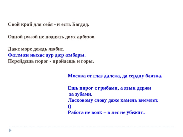 Свой край для себя - и есть Багдад.  Одной рукой не поднять двух арбузов.  Даже море дождь любит. Ф æ лм æ н ныхас дур д æ р æ мбары. Перейдешь порог - пройдешь и горы . Москва от глаз далека, да сердцу близка.  Ешь пирог с грибами, а язык держи  за зубами. Ласковому слову даже камень внемлет. () Работа не волк – в лес не убежит .  