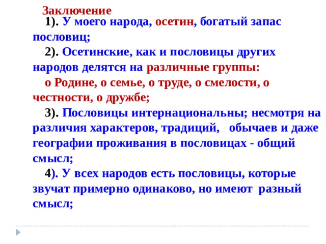Заключение 1). У моего народа, осетин , богатый запас пословиц; 2).  Осетинские, как и пословицы других народов делятся на  различные группы: о Родине, о семье, о труде, о смелости, о честности, о дружбе; 3). Пословицы  интернациональны; несмотря на различия характеров, традиций, обычаев и даже географии проживания в пословицах - общий смысл; 4 ). У всех народов есть пословицы, которые звучат примерно одинаково, но имеют разный смысл; 