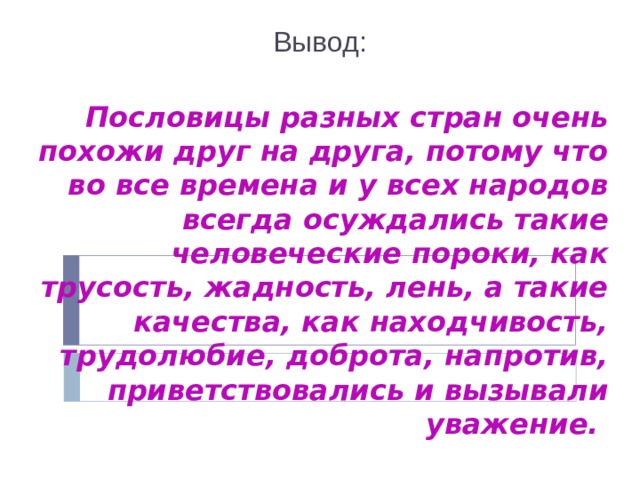 Вывод:  Пословицы разных стран очень похожи друг на друга, потому что во все времена и у всех народов всегда осуждались такие человеческие пороки, как трусость, жадность, лень, а такие качества, как находчивость, трудолюбие, доброта, напротив, приветствовались и вызывали уважение.  