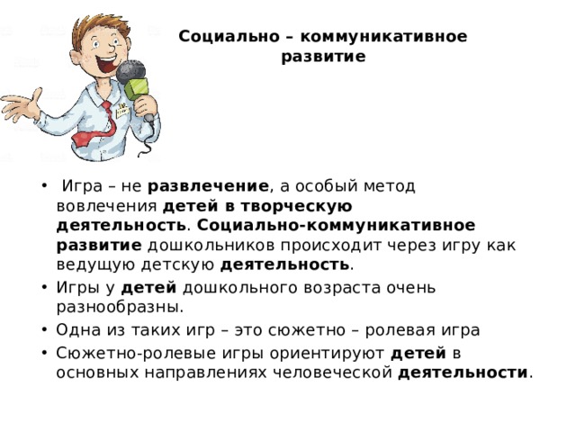 Социально – коммуникативное  развитие    Игра – не  развлечение , а особый метод вовлечения  детей в творческую деятельность .  Социально-коммуникативное развитие  дошкольников происходит через игру как ведущую детскую  деятельность . Игры у  детей  дошкольного возраста очень разнообразны. Одна из таких игр – это сюжетно – ролевая игра Сюжетно-ролевые игры ориентируют  детей  в основных направлениях человеческой  деятельности . 