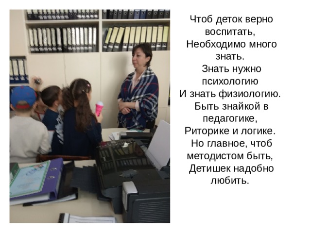                Чтоб деток верно воспитать,   Необходимо много знать.   Знать нужно психологию   И знать физиологию.   Быть знайкой в педагогике,   Риторике и логике.   Но главное, чтоб методистом быть,   Детишек надобно любить.        