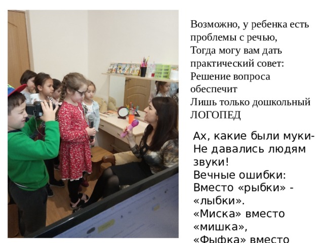 Возможно, у ребенка есть проблемы с речью,   Тогда могу вам дать практический совет:   Решение вопроса обеспечит   Лишь только дошкольный ЛОГОПЕД Ах, какие были муки-  Не давались людям звуки!  Вечные ошибки:  Вместо «рыбки» - «лыбки».  «Миска» вместо «мишка»,  «Фыфка» вместо «шишка»!  Мы откроем вам секрет:  Всем поможет логопед!  