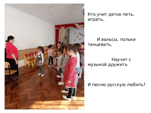  Кто учит деток петь, играть, И вальсы, польки танцевать, Научит с музыкой дружить И песню русскую любить? 