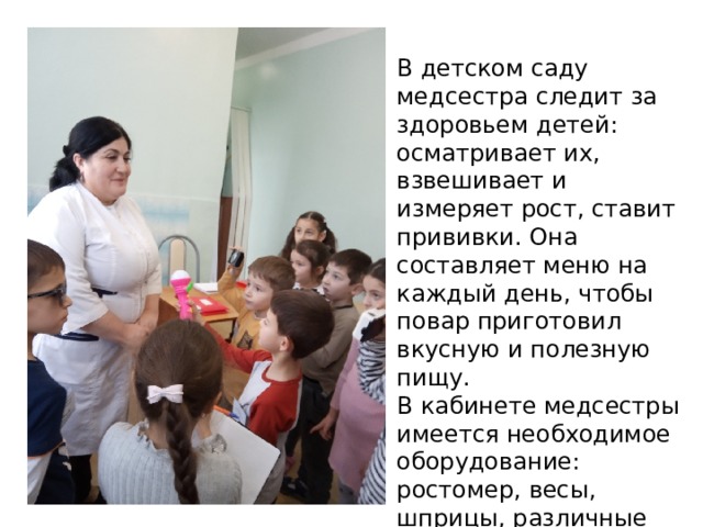 В детском саду медсестра следит за здоровьем детей: осматривает их, взвешивает и измеряет рост, ставит прививки. Она составляет меню на каждый день, чтобы повар приготовил вкусную и полезную пищу. В кабинете медсестры имеется необходимое оборудование: ростомер, весы, шприцы, различные лекарства, витамины. 