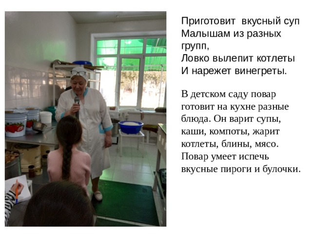 Приготовит вкусный суп Малышам из разных групп, Ловко вылепит котлеты И нарежет винегреты. В детском саду повар готовит на кухне разные блюда. Он варит супы, каши, компоты, жарит котлеты, блины, мясо. Повар умеет испечь вкусные пироги и булочки.  