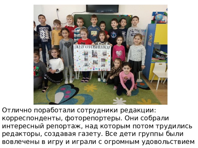 Отлично поработали сотрудники редакции: корреспонденты, фоторепортеры. Они собрали интересный репортаж, над которым потом трудились редакторы, создавая газету. Все дети группы были вовлечены в игру и играли с огромным удовольствием 