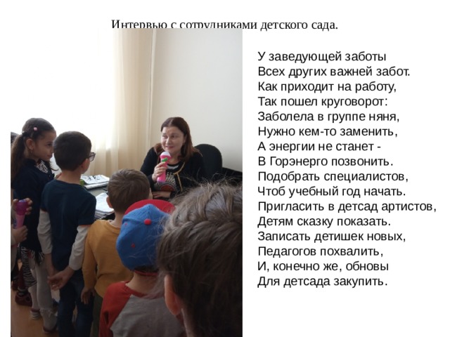 Интервью с сотрудниками детского сада.   У заведующей заботы Всех других важней забот. Как приходит на работу, Так пошел круговорот: Заболела в группе няня, Нужно кем-то заменить, А энергии не станет - В Горэнерго позвонить. Подобрать специалистов, Чтоб учебный год начать. Пригласить в детсад артистов, Детям сказку показать. Записать детишек новых, Педагогов похвалить, И, конечно же, обновы Для детсада закупить. 