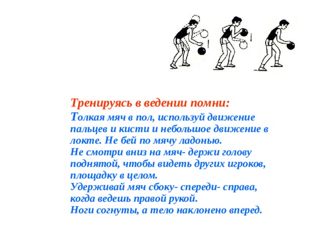Тренируясь в ведении помни: Т олкая мяч в пол, используй движение пальцев и кисти и небольшое движение в локте. Не бей по мячу ладонью. Не смотри вниз на мяч- держи голову поднятой, чтобы видеть других игроков, площадку в целом. Удерживай мяч сбоку- спереди- справа, когда ведешь правой рукой. Ноги согнуты, а тело наклонено вперед. 