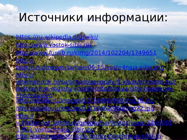 Источники информации: https://ru.wikipedia.org/wiki / http://www.vostok-sibir.ru / http:// www.funlib.ru/cimg/2014/102204/1749651 http:// topkin.ru/images/samoe/06-15/vosto4naja-sibir.png http:// interneturok.ru/ru/school/geografy/9-klass/prirodno-hozjajstvennye-regiony-rossii/vostochnaya-sibir-naselenie-i-hozyaystvo http:// uslide.ru/images/10/16460/960/img16.jpg http:// uslide.ru/images/10/16460/960/img22.jpg http:// v.900igr.net:10/datas/geografija/Vostochnaja-Sibir/0011-011-Vostochnaja-Sibir.jpg http://geographyofrussia.com/vostochnaya-sibir-2 / 