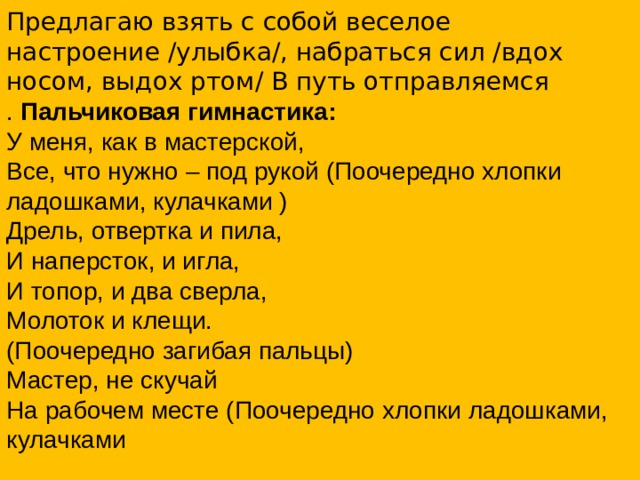 Предлагаю взять с собой веселое настроение /улыбка/, набраться сил /вдох носом, выдох ртом/ В путь отправляемся . Пальчиковая гимнастика:  У меня, как в мастерской,  Все, что нужно – под рукой (Поочередно хлопки ладошками, кулачками )  Дрель, отвертка и пила,  И наперсток, и игла,  И топор, и два сверла,  Молоток и клещи.  (Поочередно загибая пальцы)  Мастер, не скучай  На рабочем месте (Поочередно хлопки ладошками, кулачками 