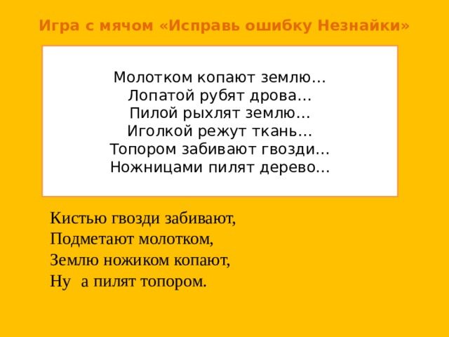 Игра с мячом «Исправь ошибку Незнайки» Молотком копают землю… Лопатой рубят дрова… Пилой рыхлят землю… Иголкой режут ткань… Топором забивают гвозди… Ножницами пилят дерево... Кистью гвозди забивают, Подметают молотком, Землю ножиком копают, Ну   а пилят топором. 