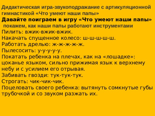 Дидактическая игра-звукоподражание с артикуляционной гимнастикой « Что умеют наши папы » Давайте поиграем в игру «Что умеют наши папы»  покажем, как наши папы работают инструментами Пилить: вжик-вжик-вжик.  Накачать спущенное колесо: ш-ш-ш-ш-ш.  Работать дрелью: ж-ж-ж-ж-ж.  Пылесосить: у-у-у-у-у.  Покатать ребенка на плечах, как на « лошадке » : цоканье языком, сильно прижимая язык к верхнему небу и с усилием его отрывая.  Забивать гвозди: тук-тук-тук.  Строгать: чик-чик-чик.  Поцеловать своего ребенка: вытянуть сомкнутые губы трубочкой и со звуком разжать их. КУВАЛДА  