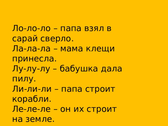 Ло-ло-ло – папа взял в сарай сверло.  Ла-ла-ла – мама клещи принесла.  Лу-лу-лу – бабушка дала пилу.  Ли-ли-ли – папа строит корабли.  Ле-ле-ле – он их строит на земле. 