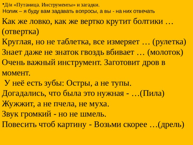 Д/и «Путаница. Инструменты» и загадки. Нолик – я буду вам задавать вопросы, а вы - на них отвечать Как же ловко, как же вертко крутит болтики … (отвертка) Круглая, но не таблетка, все измеряет … (рулетка) Знает даже не знаток гвоздь вбивает … (молоток) Очень важный инструмент. Заготовит дров в момент.  У неё есть зубы: Остры, а не тупы. Догадались, что была это нужная - …(Пила) Жужжит, а не пчела, не муха. Звук громкий - но не шмель. Повесить чтоб картину - Возьми скорее …(дрель) 