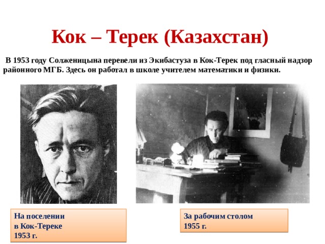 Кок – Терек (Казахстан)  В 1953 году Солженицына перевели из Экибастуза в Кок-Терек под гласный надзор районного МГБ. Здесь он работал в школе учителем математики и физики. На поселении в Кок-Тереке 1953 г. За рабочим столом 1955 г. 