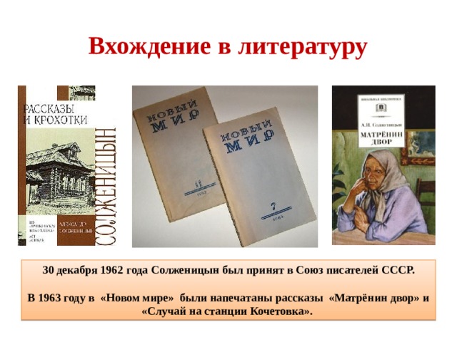  Вхождение в литературу   30 декабря 1962 года Солженицын был принят в Союз писателей СССР.  В 1963 году в «Новом мире» были напечатаны рассказы «Матрёнин двор» и «Случай на станции Кочетовка». 