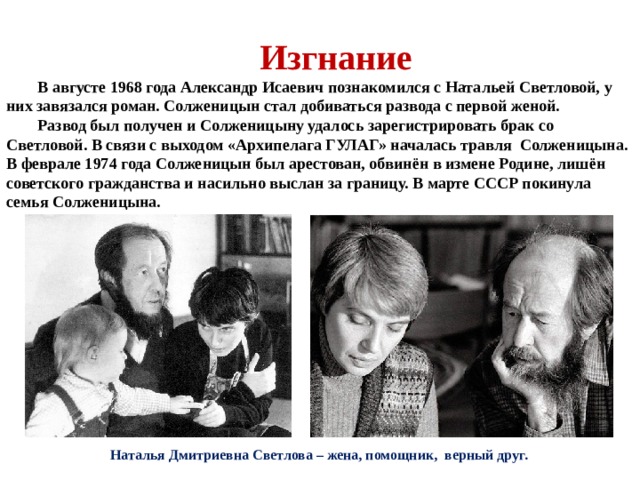 Изгнание В августе 1968 года Александр Исаевич познакомился с Натальей Светловой, у них завязался роман. Солженицын стал добиваться развода с первой женой. Развод был получен и Солженицыну удалось зарегистрировать брак со Светловой. В связи с выходом «Архипелага ГУЛАГ» началась травля Солженицына. В феврале 1974 года Солженицын был арестован, обвинён в измене Родине, лишён советского гражданства и насильно выслан за границу. В марте СССР покинула семья Солженицына. Наталья Дмитриевна Светлова – жена, помощник, верный друг. 