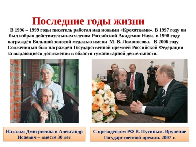   Последние годы жизни   В 1996 – 1999 годы писатель работал над новыми «Крохотками». В 1997 году он был избран действительным членом Российской Академии Наук, в 1998 году награждён Большой золотой медалью имени М. В. Ломоносова. В 2006 году Солженицын был награждён Государственной премией Российской Федерации за выдающиеся достижения в области гуманитарной деятельности.    Наталья Дмитриевна и Александр Исаевич – вместе 30 лет С президентом РФ В. Путиным. Вручение Государственной премии. 2007 г. 