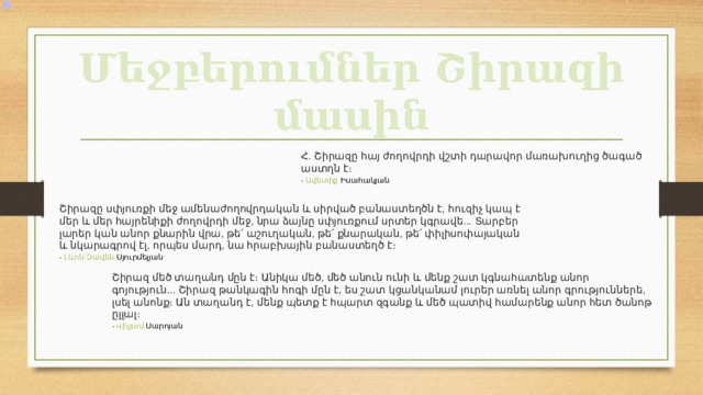 Մեջբերումներ Շիրազի մասին Հ . Շիրազը  հայ  ժողովրդի  վշտի  դարավոր  մառախուղից  ծագած  աստղն  է ։ -  Ավետիք  Իսահակյան  Շիրազը  սփյուռքի  մեջ  ամենաժողովրդական  և  սիրված  բանաստեղծն  է , հուզիչ  կապ  է  մեր  և  մեր  հայրենիքի  ժողովրդի  մեջ , նրա  ձայնը  սփյուռքում  սրտեր  կգրավե ... Տարբեր  լարեր  կան  անոր  քնարին  վրա , թե՛  աշուղական , թե՛  քնարական , թե՛  փիլիսոփայական  և  նկարագրով  էլ , որպես  մարդ , նա  հրաբխային  բանաստեղծ  է ։ -  Լևոն - Զավեն  Սյուրմելյան  Շիրազ  մեծ  տաղանդ  մըն  է։  Անիկա  մեծ , մեծ  անուն  ունի  և  մենք  շատ  կգնահատենք  անոր  գոյություն ... Շիրազ  թանկագին  հոգի  մըն  է , ես  շատ  կցանկանամ  լուրեր  առնել  անոր  գրություններե , լսել  անոնք։  Ան  տաղանդ  է , մենք  պետք  է  հպարտ  զգանք  և  մեծ  պատիվ  համարենք  անոր  հետ  ծանոթ  ըլլալ ։ -  Վիլյամ  Սարոյան  