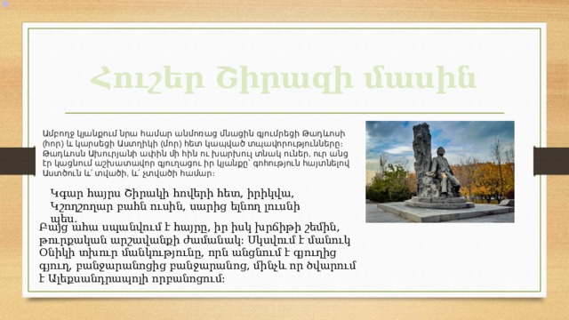 Հուշեր Շիրազի մասին Ամբողջ  կյանքում  նրա  համար  անմոռաց  մնացին  գյումրեցի  Թադևոսի ( հոր ) և  կարսեցի  Աստղիկի ( մոր ) հետ  կապված  տպավորությունները։  Թադևոսն  Ախուրյանի  ափին  մի  հին  ու  խարխուլ  տնակ  ուներ , ուր  անց  էր  կացնում  աշխատավոր  գյուղացու  իր  կյանքը՝  գոհություն  հայտնելով  Աստծուն  և՛  տվածի , և՛  չտվածի  համար ։ Կգար հայրս Շիրակի հովերի հետ, իրիկվա,  Կշողշողար բահն ուսին, սարից ելնող լուսնի պես. Բայց ահա սպանվում է հայրը, իր իսկ խրճիթի շեմին, թուրքական արշավանքի ժամանակ։ Սկսվում է մանուկ Օնիկի տխուր մանկությունը, որն անցնում է գյուղից գյուղ, բանջարանոցից բանջարանոց, մինչև որ ծվարում է Ալեքսանդրապոլի որբանոցում։ 