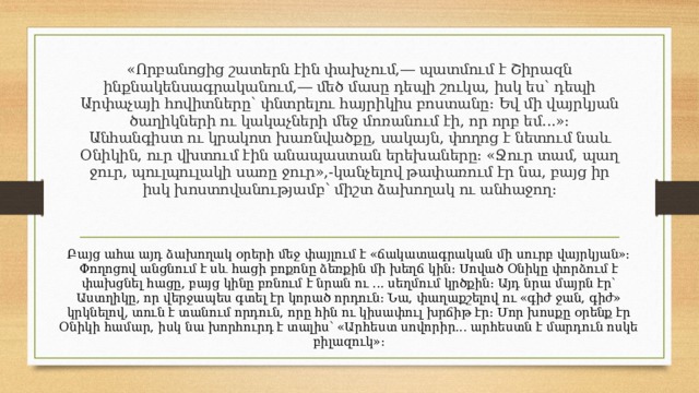 «Որբանոցից շատերն էին փախչում,― պատմում է Շիրազն ինքնակենսագրականում,― մեծ մասը դեպի շուկա, իսկ ես՝ դեպի Արփաչայի հովիտները՝ փնտրելու հայրիկիս բոստանը։ Եվ մի վայրկյան ծաղիկների ու կակաչների մեջ մոռանում էի, որ որբ եմ...»։  Անհանգիստ ու կրակոտ խառնվածքը, սակայն, փողոց է նետում նաև Օնիկին, ուր վխտում էին անապաստան երեխաները։ «Ջուր տամ, պաղ ջուր, պուլպուլակի սառը ջուր»,-կանչելով թափառում էր նա, բայց իր իսկ խոստովանությամբ՝ միշտ ձախողակ ու անհաջող։   Բայց ահա այդ ձախողակ օրերի մեջ փայլում է «ճակատագրական մի սուրբ վայրկյան»։ Փողոցով անցնում է սև հացի բոքոնը ձեռքին մի խեղճ կին։ Սոված Օնիկը փորձում է փախցնել հացը, բայց կինը բռնում է նրան ու ... սեղմում կրծքին։ Այդ նրա մայրն էր՝ Աստղիկը, որ վերջապես գտել էր կորած որդուն։ Նա, փաղաքշելով ու «գիժ ջան, գիժ» կրկնելով, տուն է տանում որդուն, որը հին ու կիսափուլ խրճիթ էր։ Մոր խոսքը օրենք էր Օնիկի համար, իսկ նա խորհուրդ է տալիս՝ «Արհեստ սովորիր... արհեստն է մարդուն ոսկե բիլազուկ»։ 