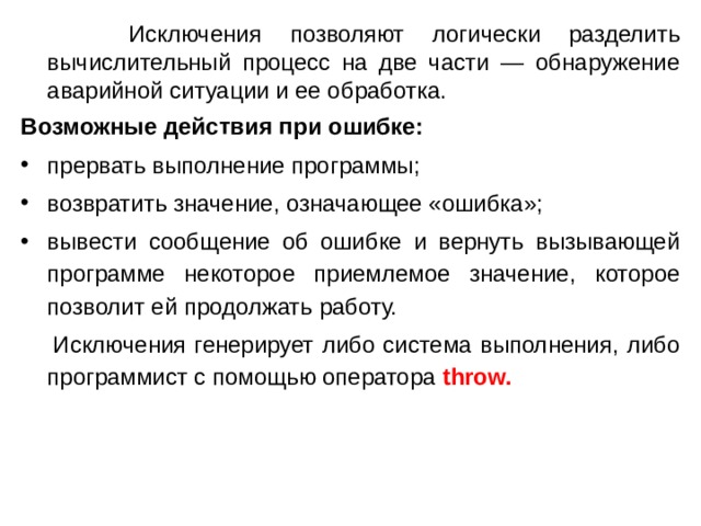  Исключения позволяют логически разделить вычислительный процесс на две части — обнаружение  аварийной ситуации и ее обработка. Возможные действия при ошибке: прервать выполнение программы; возвратить значение, означающее «ошибка»; вывести сообщение об ошибке и вернуть вызывающей программе некоторое приемлемое значение, которое позволит ей продолжать работу.  Исключения генерирует либо система выполнения, либо программист с помощью оператора throw.  