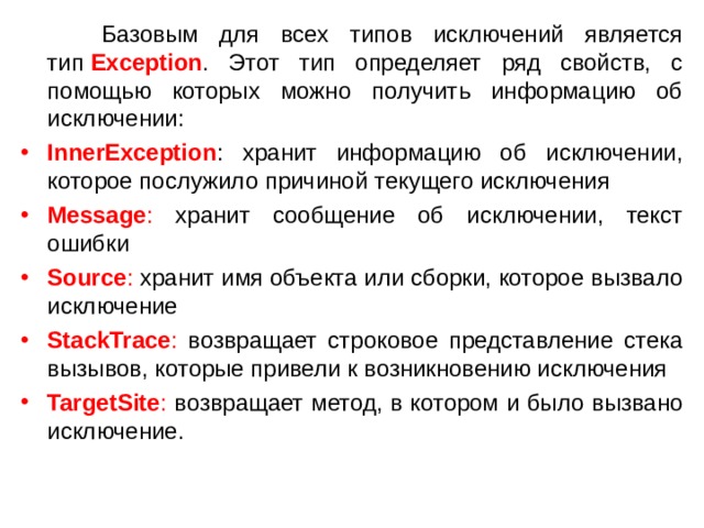  Базовым для всех типов исключений является тип  Exception . Этот тип определяет ряд свойств, с помощью которых можно получить информацию об исключении: InnerException : хранит информацию об исключении, которое послужило причиной текущего исключения Message : хранит сообщение об исключении, текст ошибки Source : хранит имя объекта или сборки, которое вызвало исключение StackTrace : возвращает строковое представление стека вызывов, которые привели к возникновению исключения TargetSite : возвращает метод, в котором и было вызвано исключение. 