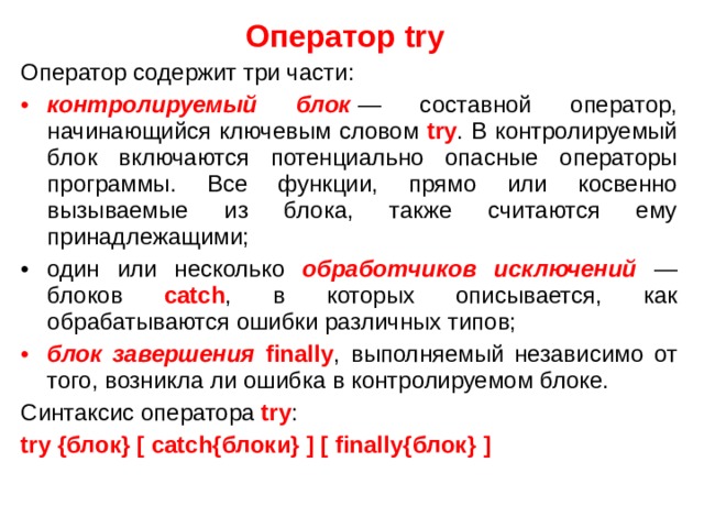 Оператор try  Оператор содержит три части: контролируемый блок   — составной оператор, начинающийся ключевым словом try . В контролируемый блок включаются потенциально опасные операторы программы. Все функции, прямо или косвенно вызываемые из блока, также считаются ему принадлежащими; один или несколько обработчиков исключений — блоков catch , в которых описывается, как обрабатываются ошибки различных типов; блок завершения finally , выполняемый независимо от того, возникла ли ошибка в контролируемом блоке. Синтаксис оператора try : try { блок } [ catch { блоки } ] [ finally { блок } ]  